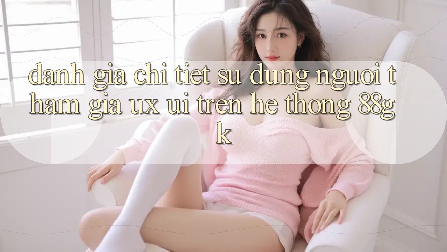 Đánh Giá Chi Tiết Sử dụng Người tham gia (UX/UI) Trên Hệ thống 88gk Đánh Giá Chi Tiết Sử dụng Người tham gia (UX/UI) Trên Hệ thống 88gk