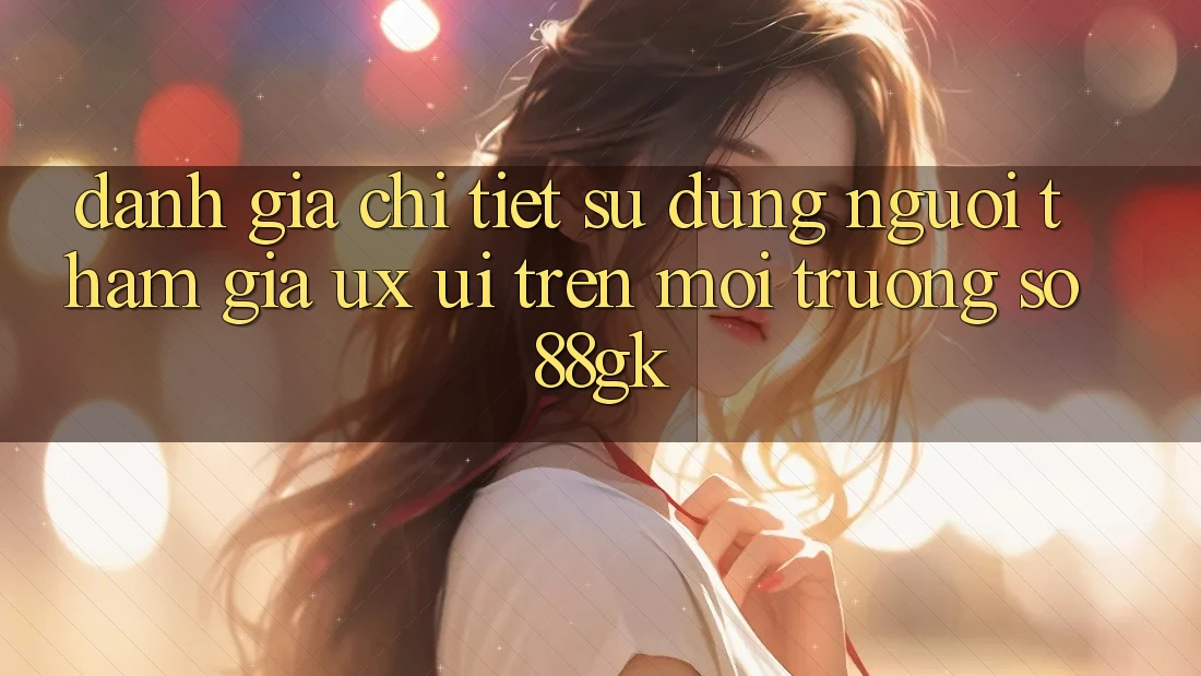Đánh Giá Chi Tiết Sử dụng Người tham gia (UX/UI) Trên Môi trường số 88gk Đánh Giá Chi Tiết Sử dụng Người tham gia (UX/UI) Trên Môi trường số 88gk