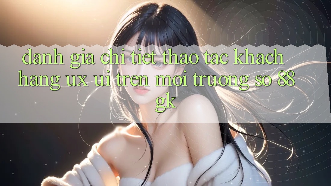 Đánh Giá Chi Tiết Thao tác Khách hàng (UX/UI) Trên Môi trường số 88gk Đánh Giá Chi Tiết Thao tác Khách hàng (UX/UI) Trên Môi trường số 88gk