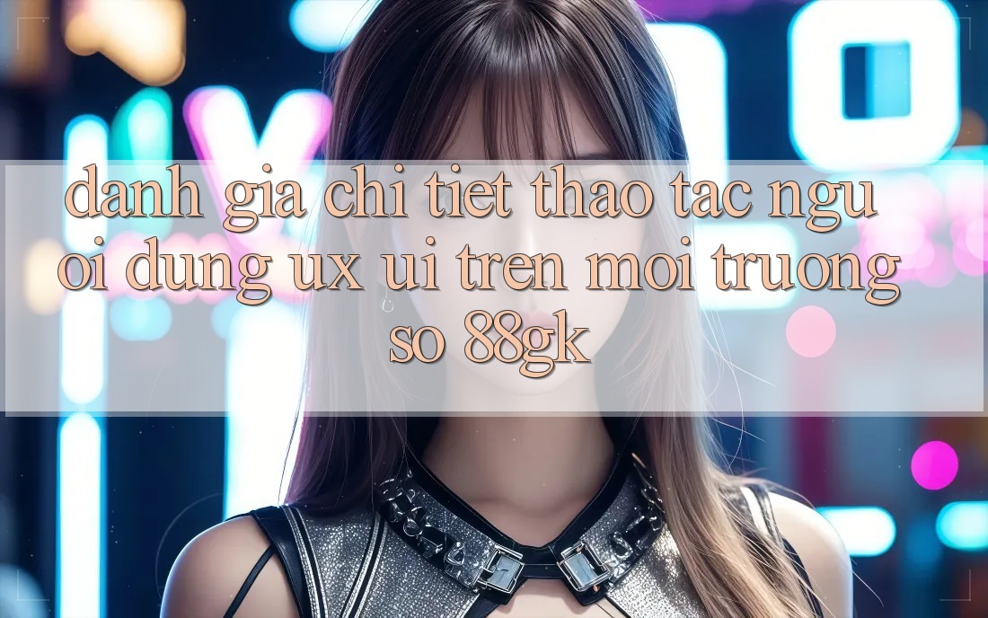 Đánh Giá Chi Tiết Thao tác Người Dùng (UX/UI) Trên Môi trường số 88gk Đánh Giá Chi Tiết Thao tác Người Dùng (UX/UI) Trên Môi trường số 88gk