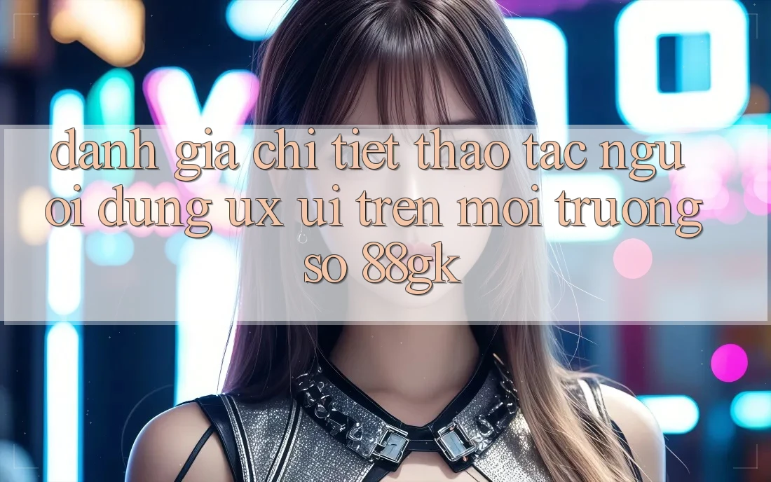 Đánh Giá Chi Tiết Thao tác Người Dùng (UX/UI) Trên Môi trường số 88gk Đánh Giá Chi Tiết Thao tác Người Dùng (UX/UI) Trên Môi trường số 88gk