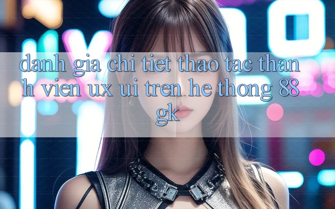 Đánh Giá Chi Tiết Thao tác Thành viên (UX/UI) Trên Hệ thống 88gk Đánh Giá Chi Tiết Thao tác Thành viên (UX/UI) Trên Hệ thống 88gk