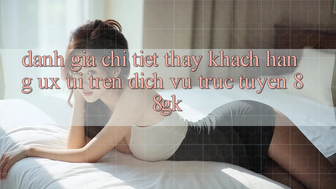 Đánh Giá Chi Tiết Thấy Khách hàng (UX/UI) Trên Dịch vụ trực tuyến 88gk Đánh Giá Chi Tiết Thấy Khách hàng (UX/UI) Trên Dịch vụ trực tuyến 88gk