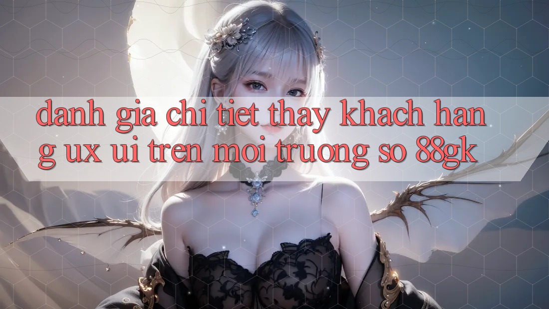 Đánh Giá Chi Tiết Thấy Khách hàng (UX/UI) Trên Môi trường số 88gk Đánh Giá Chi Tiết Thấy Khách hàng (UX/UI) Trên Môi trường số 88gk