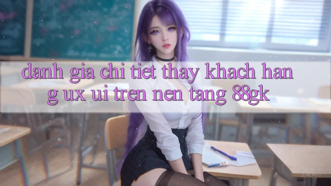 Đánh Giá Chi Tiết Thấy Khách hàng (UX/UI) Trên Nền Tảng 88gk