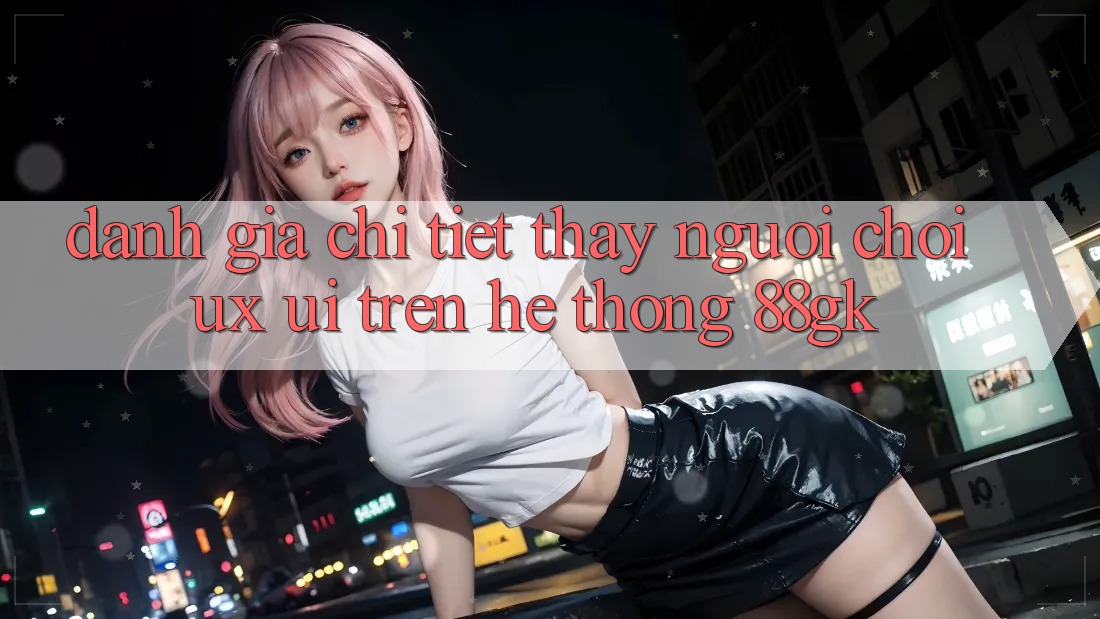 Đánh Giá Chi Tiết Thấy Người chơi (UX/UI) Trên Hệ thống 88gk Đánh Giá Chi Tiết Thấy Người chơi (UX/UI) Trên Hệ thống 88gk