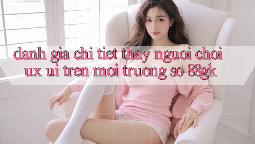 Đánh Giá Chi Tiết Thấy Người chơi (UX/UI) Trên Môi trường số 88gk Đánh Giá Chi Tiết Thấy Người chơi (UX/UI) Trên Môi trường số 88gk