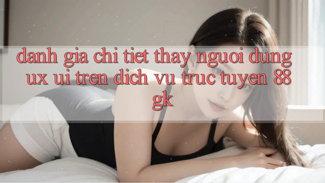 Đánh Giá Chi Tiết Thấy Người Dùng (UX/UI) Trên Dịch vụ trực tuyến 88gk Đánh Giá Chi Tiết Thấy Người Dùng (UX/UI) Trên Dịch vụ trực tuyến 88gk
