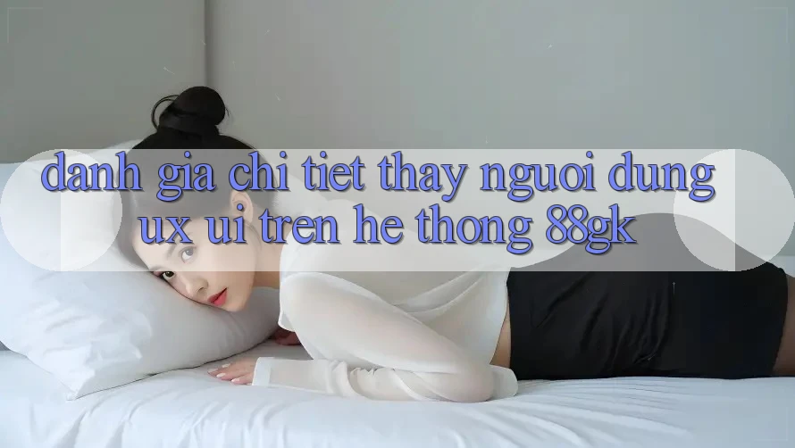 Đánh Giá Chi Tiết Thấy Người Dùng (UX/UI) Trên Hệ thống 88gk