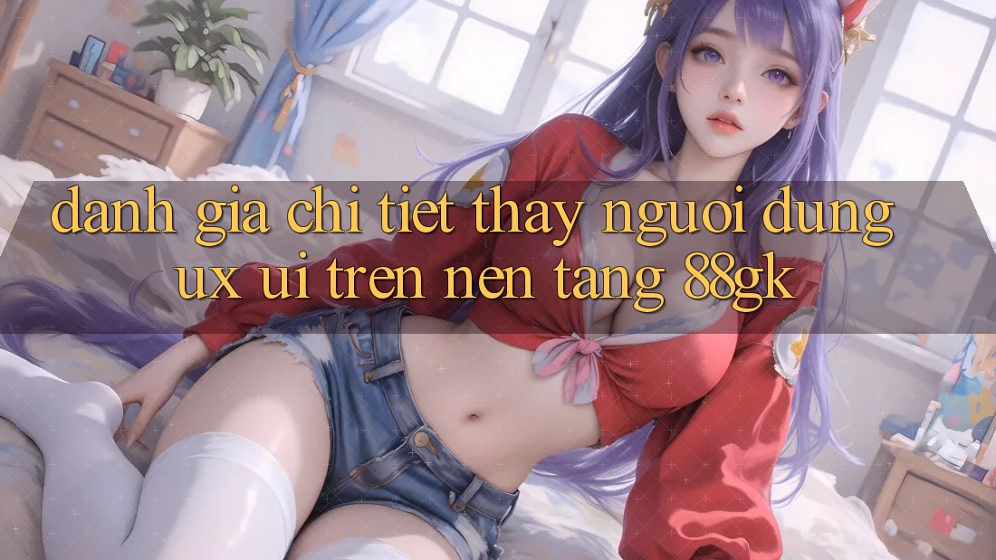 Đánh Giá Chi Tiết Thấy Người Dùng (UX/UI) Trên Nền Tảng 88gk Đánh Giá Chi Tiết Thấy Người Dùng (UX/UI) Trên Nền Tảng 88gk
