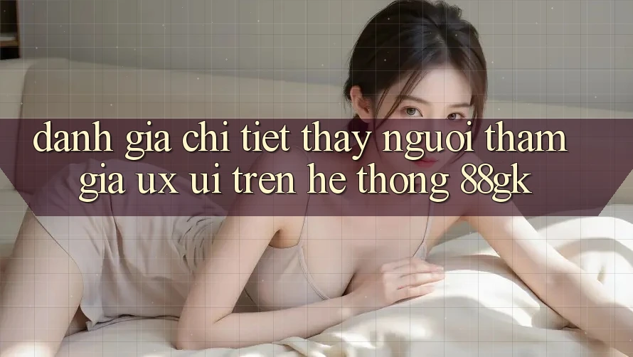 Đánh Giá Chi Tiết Thấy Người tham gia (UX/UI) Trên Hệ thống 88gk Đánh Giá Chi Tiết Thấy Người tham gia (UX/UI) Trên Hệ thống 88gk