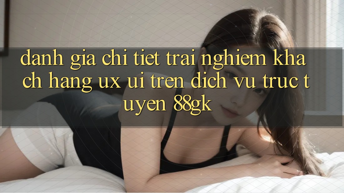 Đánh Giá Chi Tiết Trải Nghiệm Khách hàng (UX/UI) Trên Dịch vụ trực tuyến 88gk Đánh Giá Chi Tiết Trải Nghiệm Khách hàng (UX/UI) Trên Dịch vụ trực tuyến 88gk