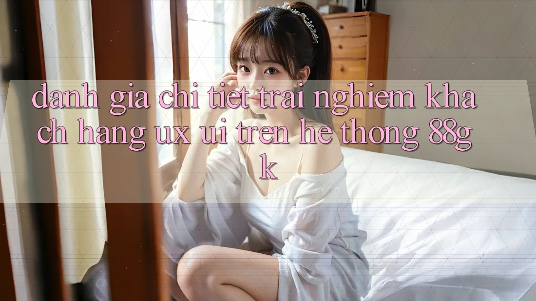 Đánh Giá Chi Tiết Trải Nghiệm Khách hàng (UX/UI) Trên Hệ thống 88gk Đánh Giá Chi Tiết Trải Nghiệm Khách hàng (UX/UI) Trên Hệ thống 88gk