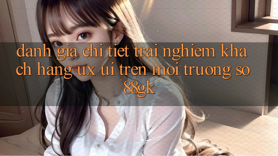 Đánh Giá Chi Tiết Trải Nghiệm Khách hàng (UX/UI) Trên Môi trường số 88gk