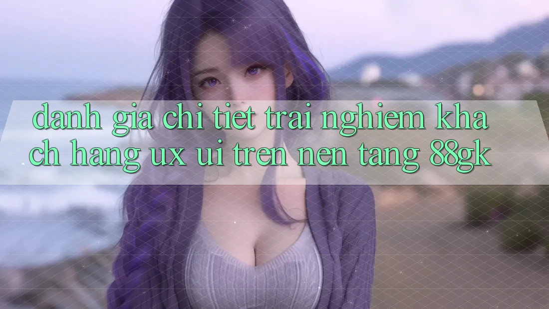 Đánh Giá Chi Tiết Trải nghiệm Khách hàng (UX/UI) Trên Nền Tảng 88gk Đánh Giá Chi Tiết Trải nghiệm Khách hàng (UX/UI) Trên Nền Tảng 88gk
