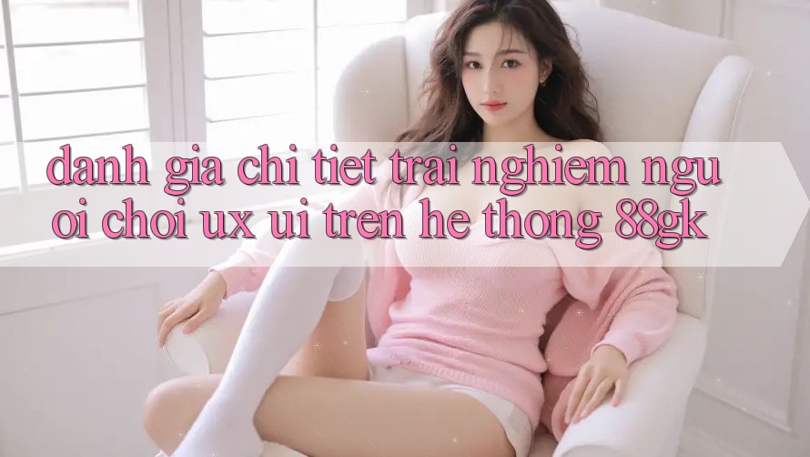 Đánh Giá Chi Tiết Trải Nghiệm Người chơi (UX/UI) Trên Hệ thống 88gk Đánh Giá Chi Tiết Trải Nghiệm Người chơi (UX/UI) Trên Hệ thống 88gk