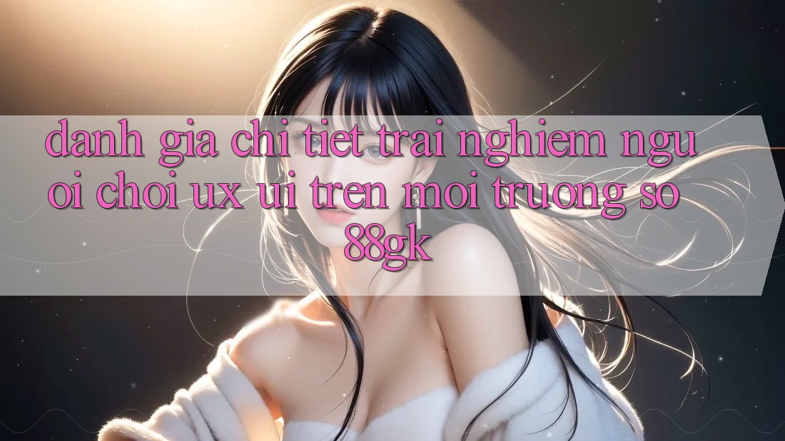 Đánh Giá Chi Tiết Trải Nghiệm Người chơi (UX/UI) Trên Môi trường số 88gk Đánh Giá Chi Tiết Trải Nghiệm Người chơi (UX/UI) Trên Môi trường số 88gk