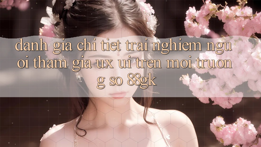 Đánh Giá Chi Tiết Trải nghiệm Người tham gia (UX/UI) Trên Môi trường số 88gk Đánh Giá Chi Tiết Trải nghiệm Người tham gia (UX/UI) Trên Môi trường số 88gk