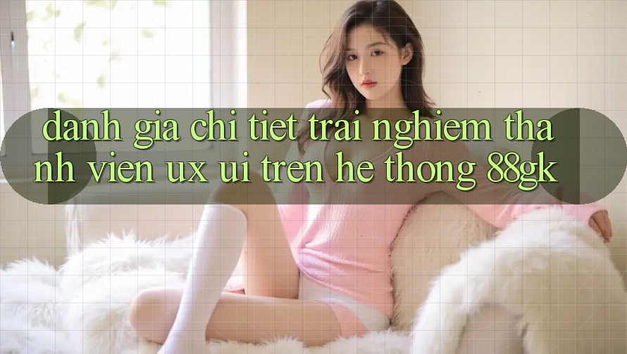 Đánh Giá Chi Tiết Trải Nghiệm Thành viên (UX/UI) Trên Hệ thống 88gk Đánh Giá Chi Tiết Trải Nghiệm Thành viên (UX/UI) Trên Hệ thống 88gk