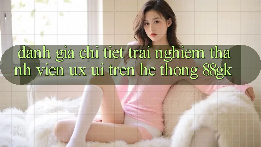 Đánh Giá Chi Tiết Trải Nghiệm Thành viên (UX/UI) Trên Hệ thống 88gk Đánh Giá Chi Tiết Trải Nghiệm Thành viên (UX/UI) Trên Hệ thống 88gk