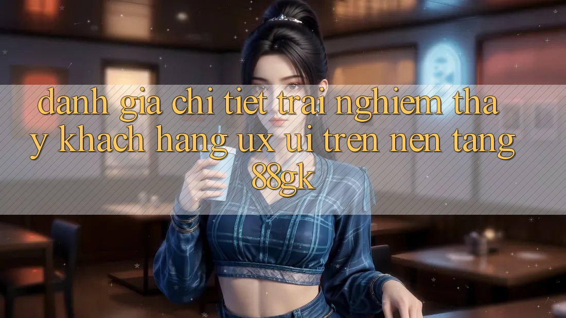 Đánh Giá Chi Tiết Trải nghiệm thấy Khách hàng (UX/UI) Trên Nền Tảng 88gk Đánh Giá Chi Tiết Trải nghiệm thấy Khách hàng (UX/UI) Trên Nền Tảng 88gk