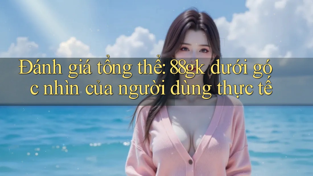 Đánh giá tổng thể: 88gk dưới góc nhìn của người dùng thực tế Đánh giá tổng thể: 88gk dưới góc nhìn của người dùng thực tế