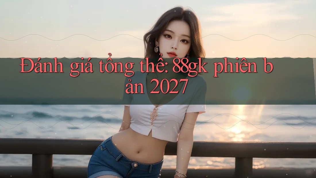 Đánh giá tổng thể: 88gk phiên bản 2027 Đánh giá tổng thể: 88gk phiên bản 2027