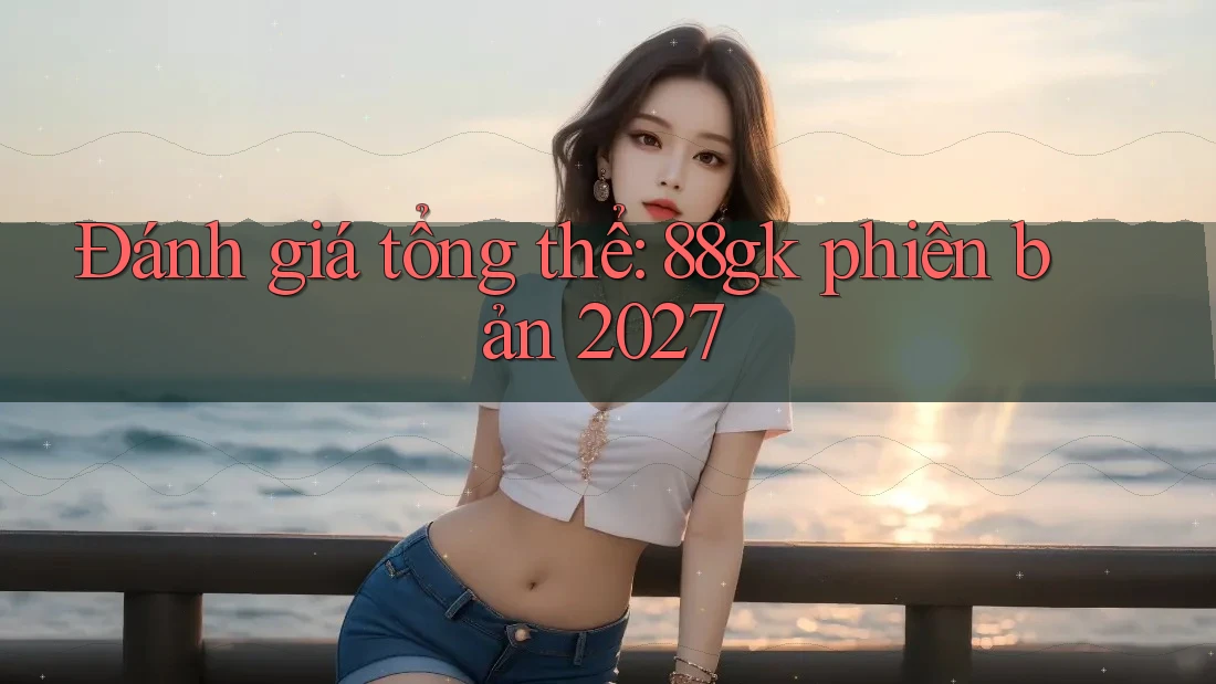 Đánh giá tổng thể: 88gk phiên bản 2027 Đánh giá tổng thể: 88gk phiên bản 2027