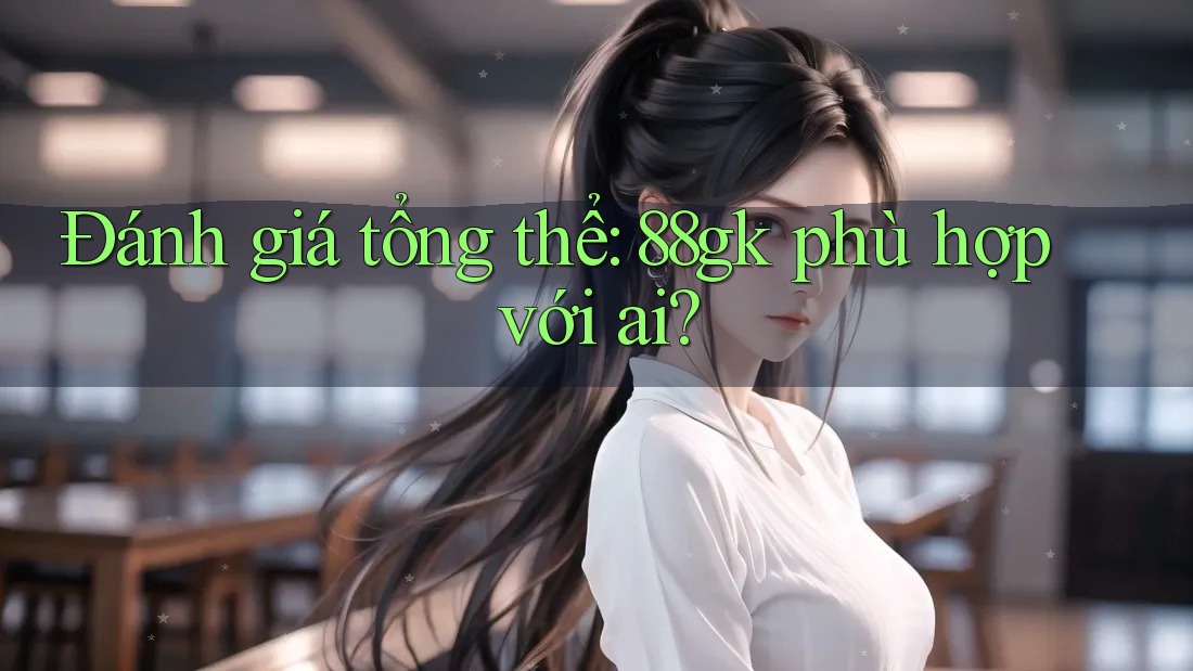 Đánh giá tổng thể: 88gk phù hợp với ai? Đánh giá tổng thể: 88gk phù hợp với ai?