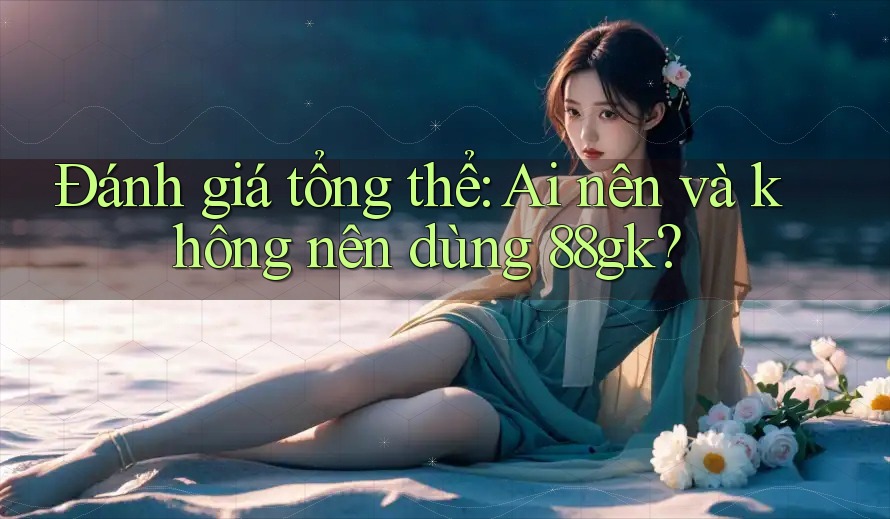 Đánh giá tổng thể: Ai nên và không nên dùng 88gk? Đánh giá tổng thể: Ai nên và không nên dùng 88gk?