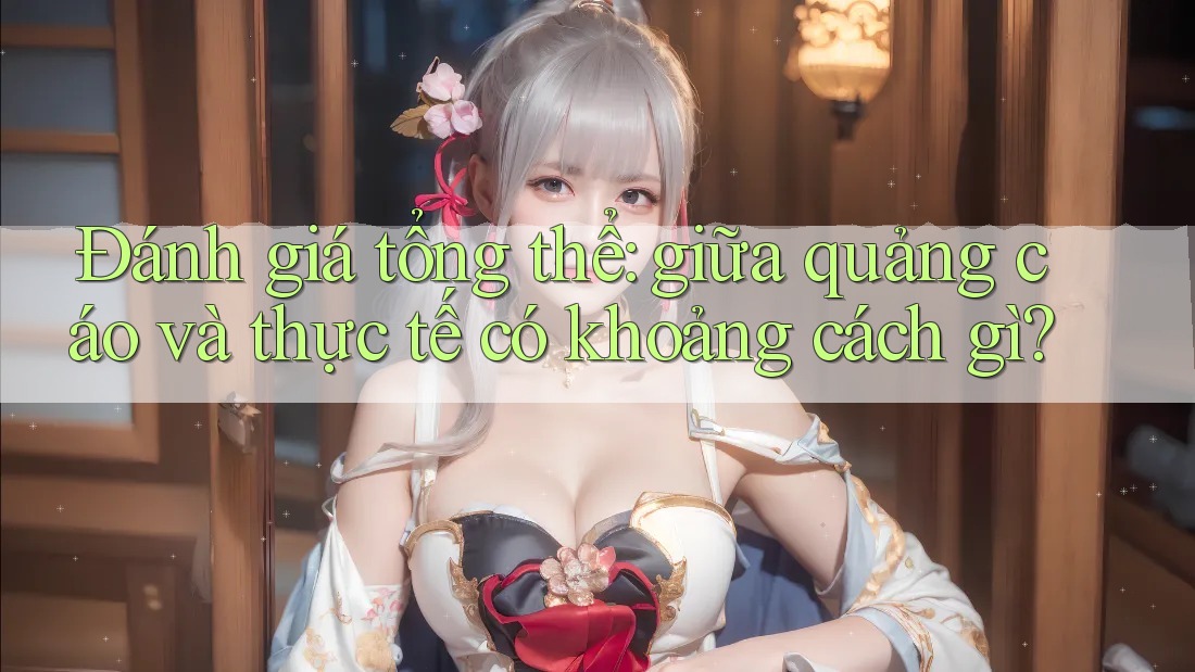 Đánh giá tổng thể: giữa quảng cáo và thực tế có khoảng cách gì? Đánh giá tổng thể: giữa quảng cáo và thực tế có khoảng cách gì?