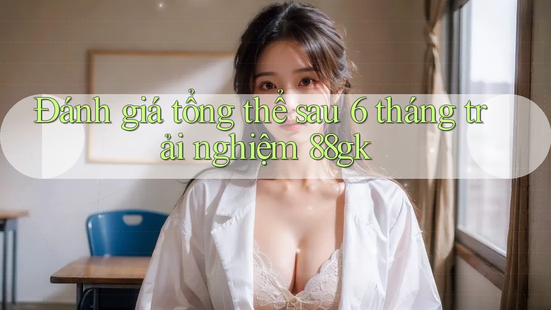 Đánh giá tổng thể sau 6 tháng trải nghiệm 88gk Đánh giá tổng thể sau 6 tháng trải nghiệm 88gk