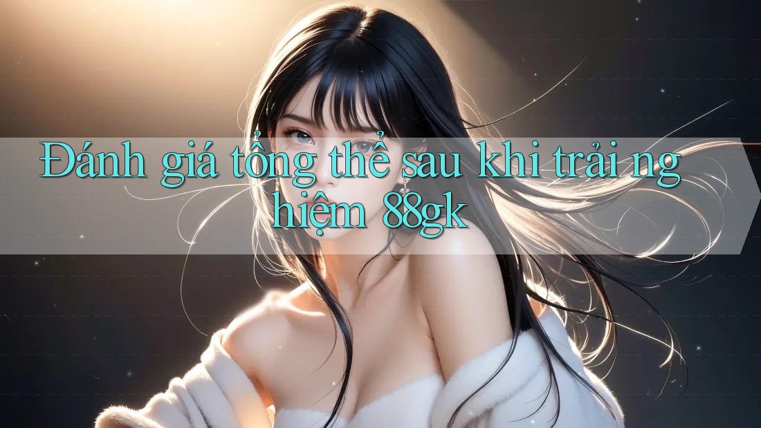 Đánh giá tổng thể sau khi trải nghiệm 88gk Đánh giá tổng thể sau khi trải nghiệm 88gk