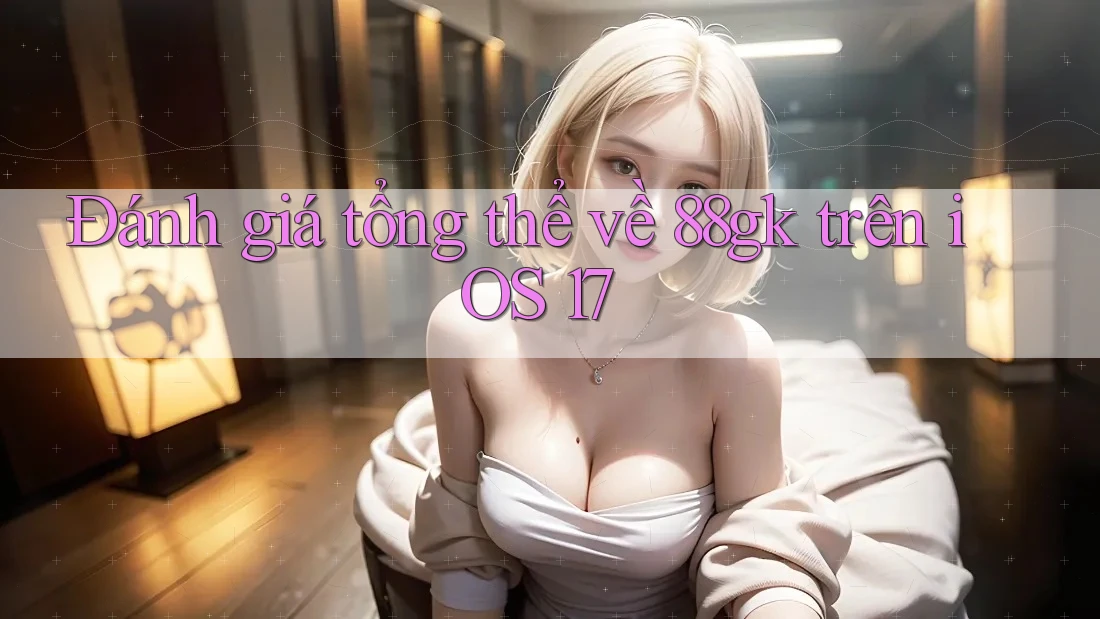 Đánh giá tổng thể về 88gk trên iOS 17 Đánh giá tổng thể về 88gk trên iOS 17