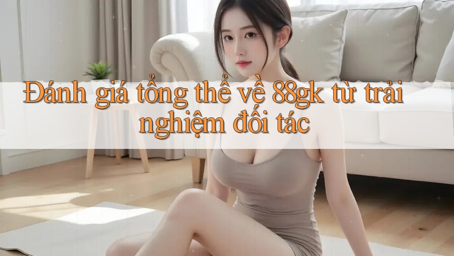 Đánh giá tổng thể về 88gk từ trải nghiệm đối tác Đánh giá tổng thể về 88gk từ trải nghiệm đối tác