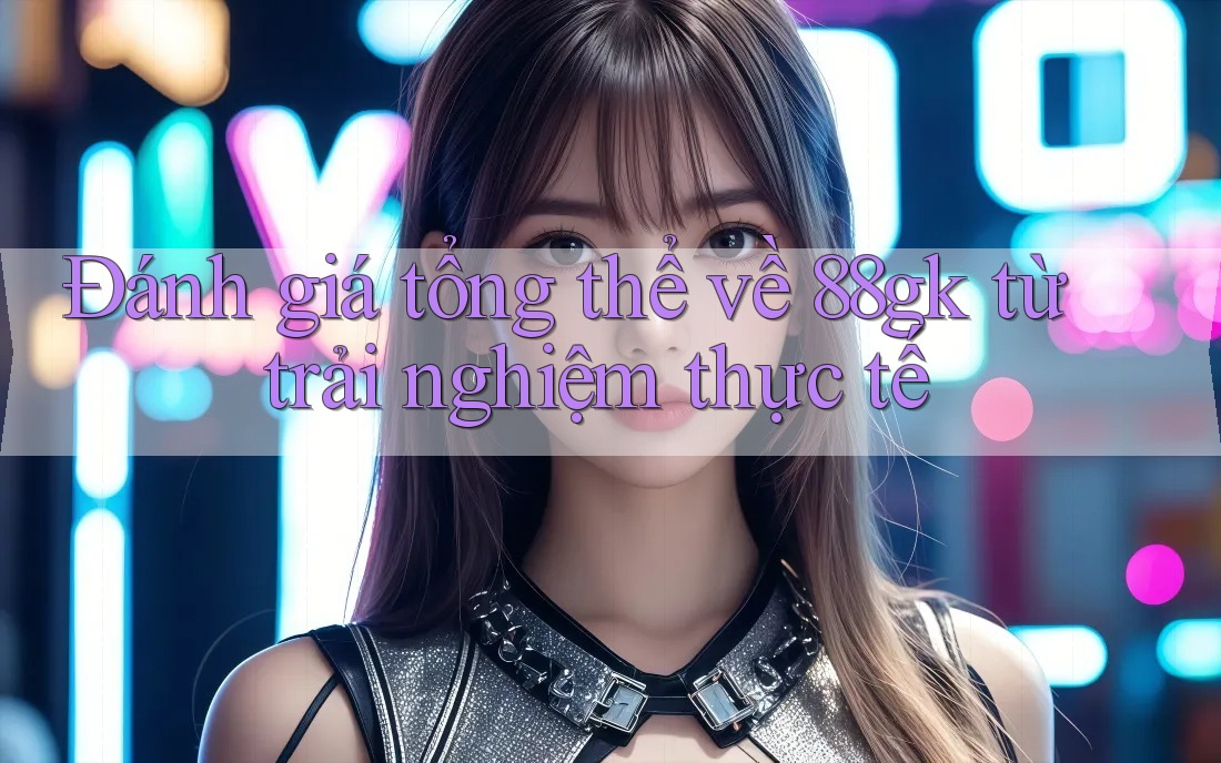 Đánh giá tổng thể về 88gk từ trải nghiệm thực tế Đánh giá tổng thể về 88gk từ trải nghiệm thực tế