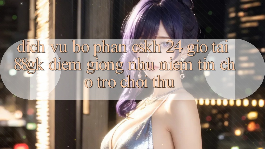 Dịch Vụ Bộ phận CSKH 24 Giờ Tại 88gk – Điểm Giống như Niềm Tin Cho Trò chơi Thủ Dịch Vụ Bộ phận CSKH 24 Giờ Tại 88gk – Điểm Giống như Niềm Tin Cho Trò chơi Thủ