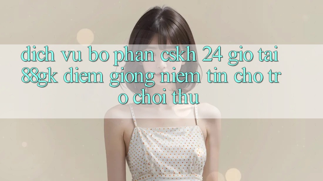 Dịch Vụ Bộ phận CSKH 24 Giờ Tại 88gk – Điểm Giống Niềm Tin Cho Trò chơi Thủ