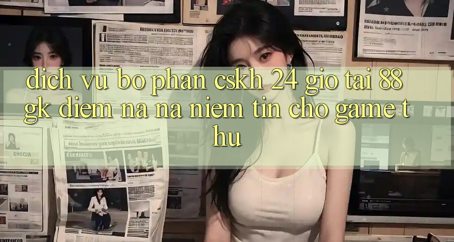 Dịch Vụ Bộ phận CSKH 24 Giờ Tại 88gk – Điểm Na ná Niềm Tin Cho Game Thủ