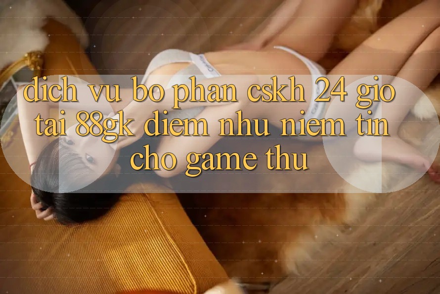 Dịch Vụ Bộ phận CSKH 24 Giờ Tại 88gk – Điểm Như Niềm Tin Cho Game Thủ Dịch Vụ Bộ phận CSKH 24 Giờ Tại 88gk – Điểm Như Niềm Tin Cho Game Thủ