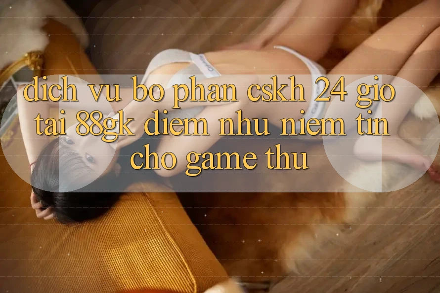 Dịch Vụ Bộ phận CSKH 24 Giờ Tại 88gk – Điểm Như Niềm Tin Cho Game Thủ Dịch Vụ Bộ phận CSKH 24 Giờ Tại 88gk – Điểm Như Niềm Tin Cho Game Thủ