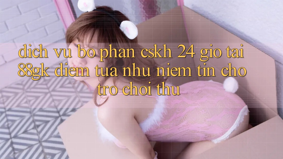 Dịch Vụ Bộ phận CSKH 24 Giờ Tại 88gk – Điểm Tựa như Niềm Tin Cho Trò chơi Thủ Dịch Vụ Bộ phận CSKH 24 Giờ Tại 88gk – Điểm Tựa như Niềm Tin Cho Trò chơi Thủ