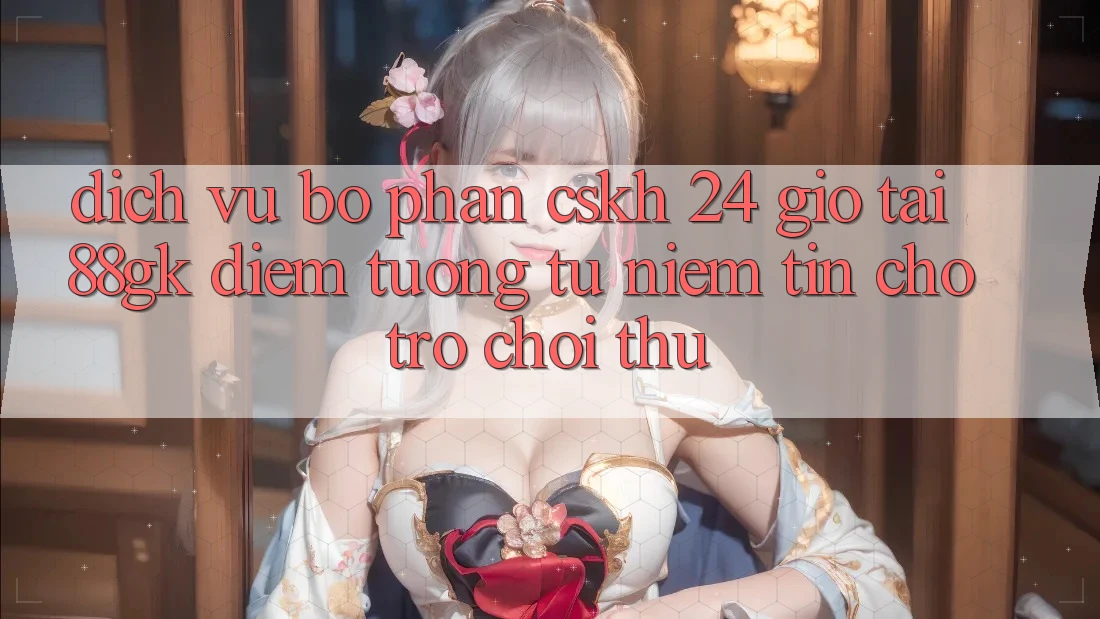 Dịch Vụ Bộ phận CSKH 24 Giờ Tại 88gk – Điểm Tương tự Niềm Tin Cho Trò chơi Thủ Dịch Vụ Bộ phận CSKH 24 Giờ Tại 88gk – Điểm Tương tự Niềm Tin Cho Trò chơi Thủ