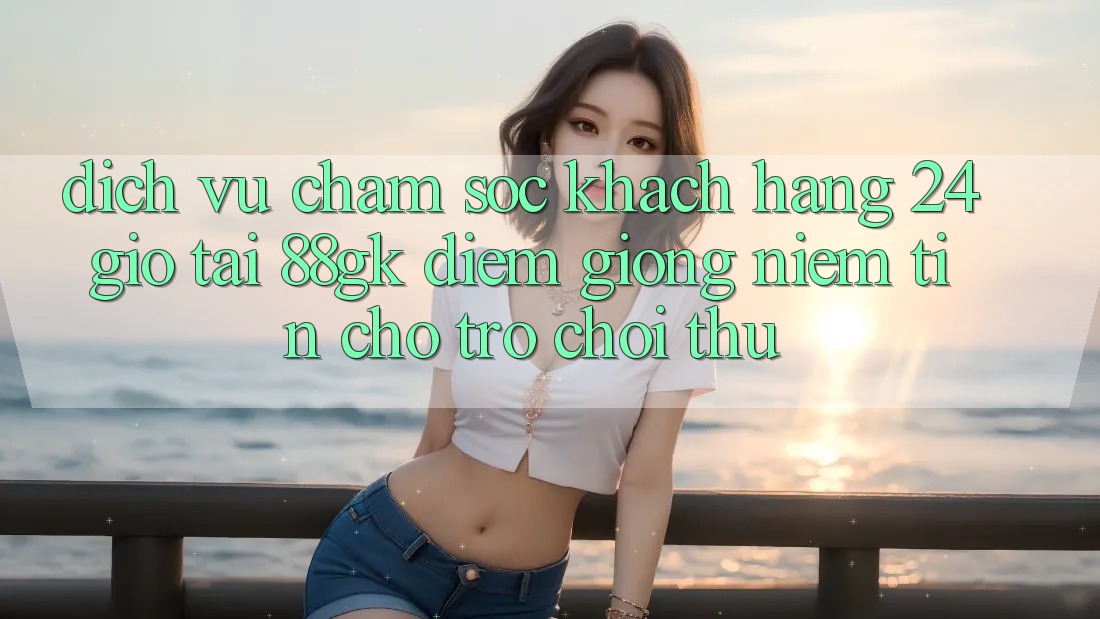 Dịch Vụ Chăm sóc khách hàng 24 Giờ Tại 88gk – Điểm Giống Niềm Tin Cho Trò chơi Thủ Dịch Vụ Chăm sóc khách hàng 24 Giờ Tại 88gk – Điểm Giống Niềm Tin Cho Trò chơi Thủ