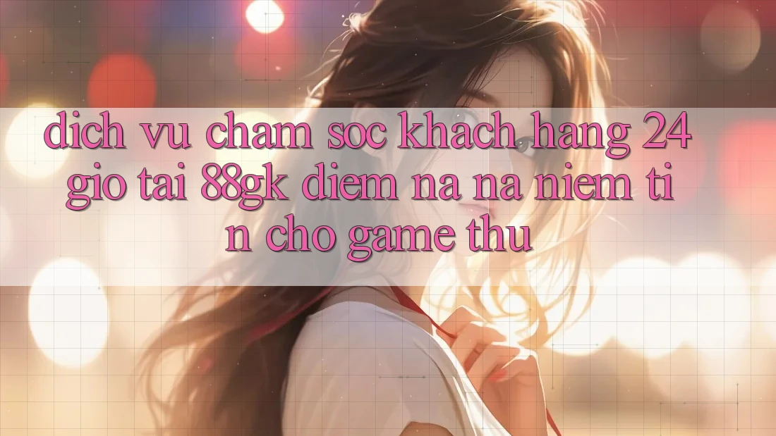 Dịch Vụ Chăm sóc khách hàng 24 Giờ Tại 88gk – Điểm Na ná Niềm Tin Cho Game Thủ Dịch Vụ Chăm sóc khách hàng 24 Giờ Tại 88gk – Điểm Na ná Niềm Tin Cho Game Thủ