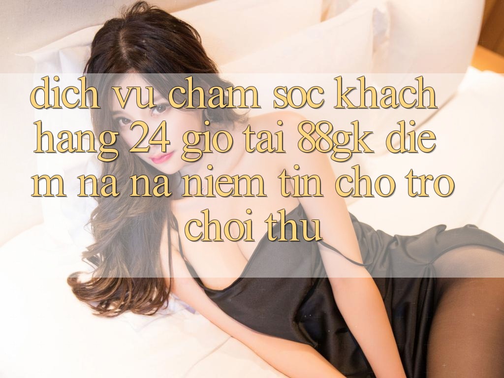 Dịch Vụ Chăm sóc khách hàng 24 Giờ Tại 88gk – Điểm Na ná Niềm Tin Cho Trò chơi Thủ Dịch Vụ Chăm sóc khách hàng 24 Giờ Tại 88gk – Điểm Na ná Niềm Tin Cho Trò chơi Thủ