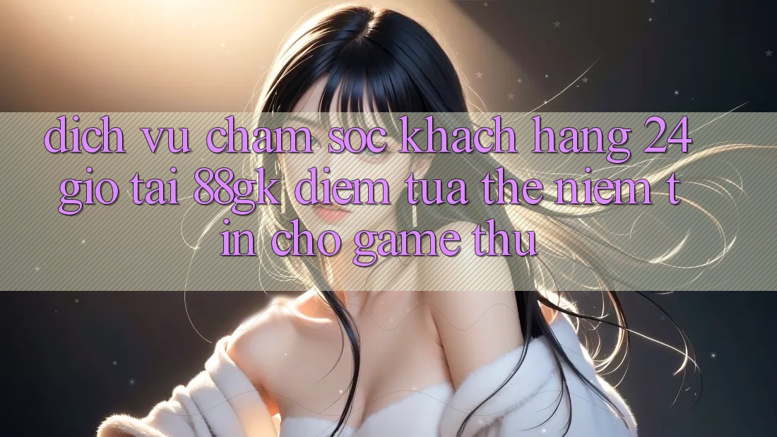 Dịch Vụ Chăm sóc khách hàng 24 Giờ Tại 88gk – Điểm Tựa thể Niềm Tin Cho Game Thủ Dịch Vụ Chăm sóc khách hàng 24 Giờ Tại 88gk – Điểm Tựa thể Niềm Tin Cho Game Thủ