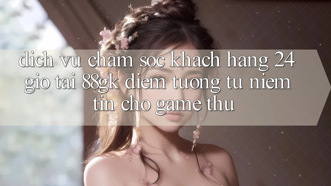 Dịch Vụ Chăm sóc khách hàng 24 Giờ Tại 88gk – Điểm Tương tự Niềm Tin Cho Game Thủ