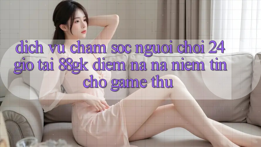 Dịch Vụ Chăm sóc người chơi 24 Giờ Tại 88gk – Điểm Na ná Niềm Tin Cho Game Thủ Dịch Vụ Chăm sóc người chơi 24 Giờ Tại 88gk – Điểm Na ná Niềm Tin Cho Game Thủ