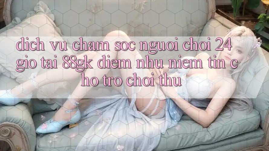 Dịch Vụ Chăm sóc người chơi 24 Giờ Tại 88gk – Điểm Như Niềm Tin Cho Trò chơi Thủ Dịch Vụ Chăm sóc người chơi 24 Giờ Tại 88gk – Điểm Như Niềm Tin Cho Trò chơi Thủ